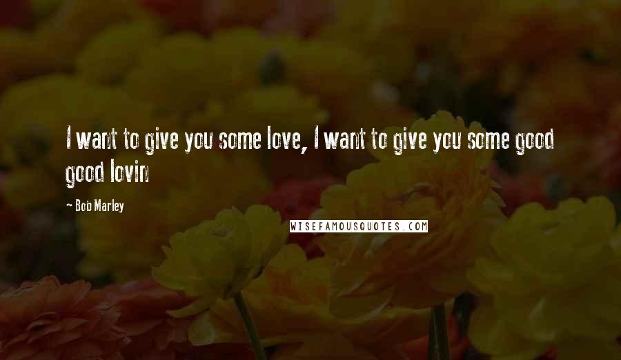 Bob Marley Quotes: I want to give you some love, I want to give you some good good lovin