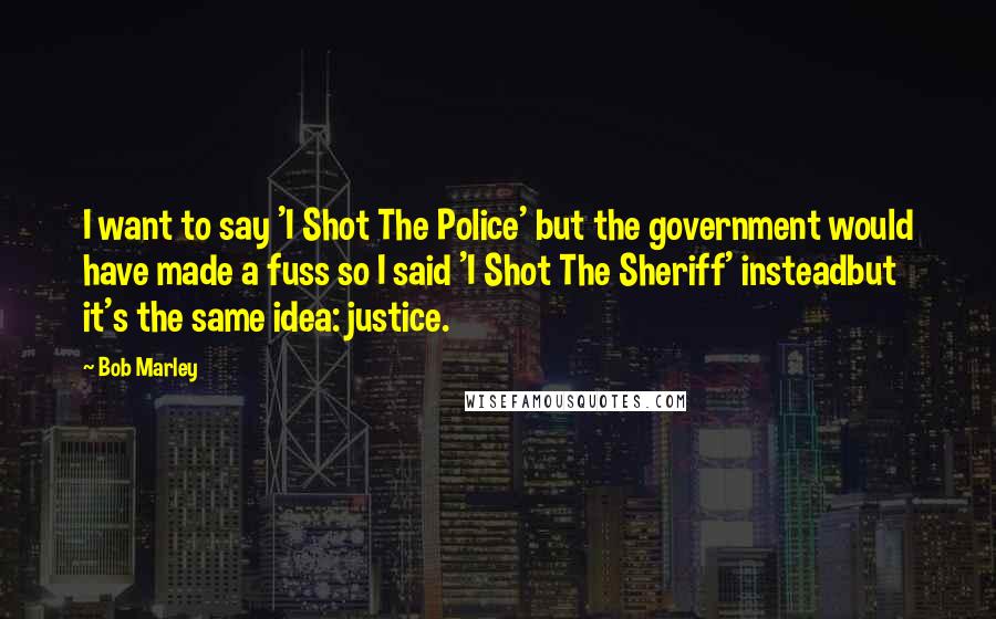 Bob Marley Quotes: I want to say 'I Shot The Police' but the government would have made a fuss so I said 'I Shot The Sheriff' insteadbut it's the same idea: justice.