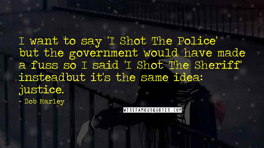 Bob Marley Quotes: I want to say 'I Shot The Police' but the government would have made a fuss so I said 'I Shot The Sheriff' insteadbut it's the same idea: justice.