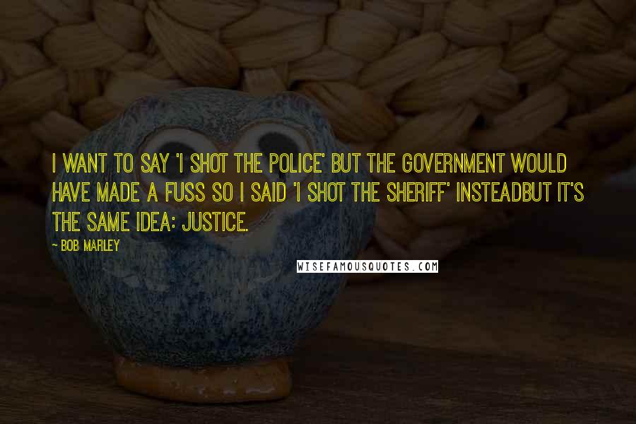 Bob Marley Quotes: I want to say 'I Shot The Police' but the government would have made a fuss so I said 'I Shot The Sheriff' insteadbut it's the same idea: justice.