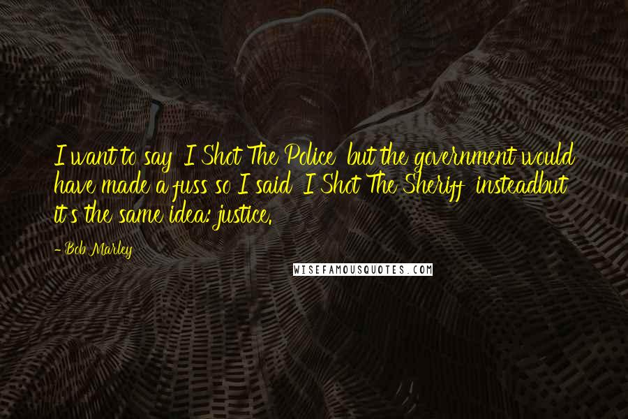 Bob Marley Quotes: I want to say 'I Shot The Police' but the government would have made a fuss so I said 'I Shot The Sheriff' insteadbut it's the same idea: justice.