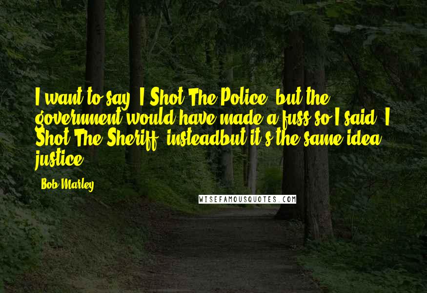 Bob Marley Quotes: I want to say 'I Shot The Police' but the government would have made a fuss so I said 'I Shot The Sheriff' insteadbut it's the same idea: justice.