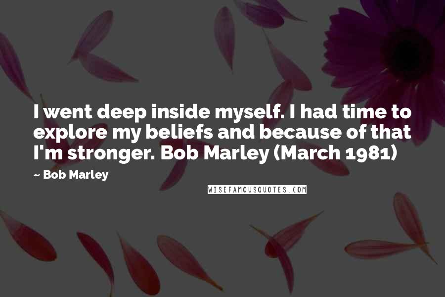 Bob Marley Quotes: I went deep inside myself. I had time to explore my beliefs and because of that I'm stronger. Bob Marley (March 1981)