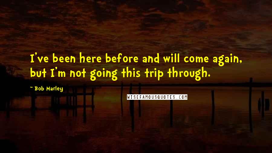 Bob Marley Quotes: I've been here before and will come again, but I'm not going this trip through.
