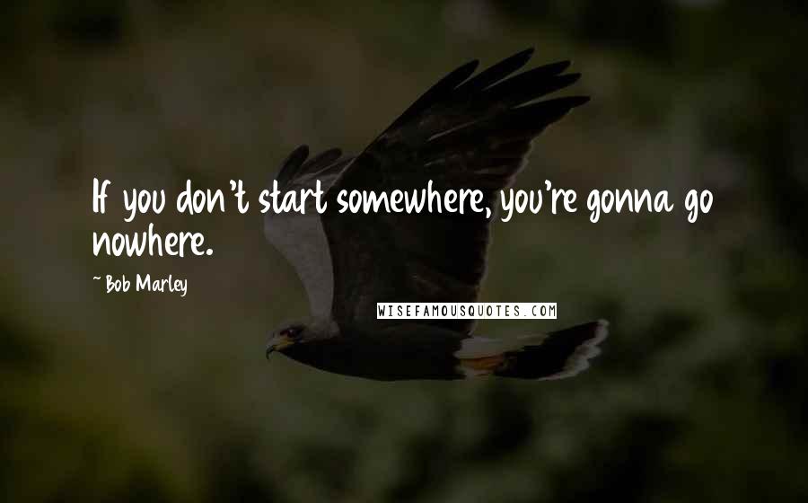 Bob Marley Quotes: If you don't start somewhere, you're gonna go nowhere.