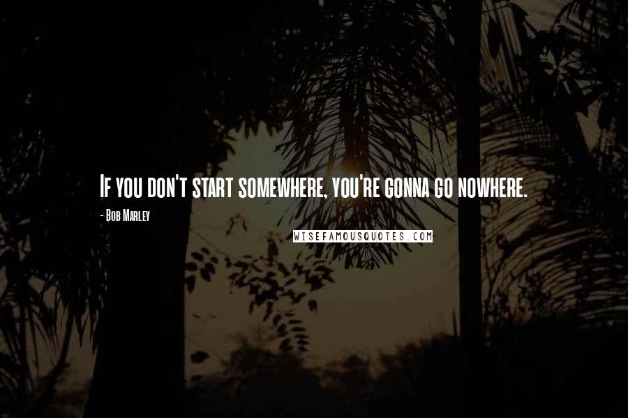 Bob Marley Quotes: If you don't start somewhere, you're gonna go nowhere.