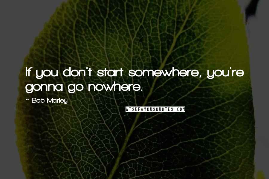 Bob Marley Quotes: If you don't start somewhere, you're gonna go nowhere.