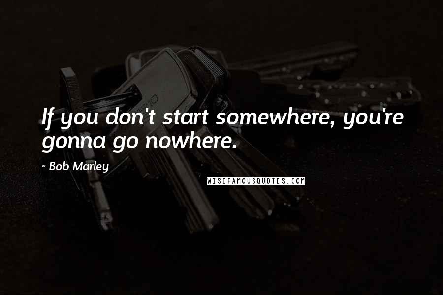 Bob Marley Quotes: If you don't start somewhere, you're gonna go nowhere.