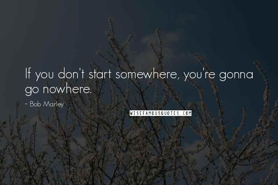 Bob Marley Quotes: If you don't start somewhere, you're gonna go nowhere.