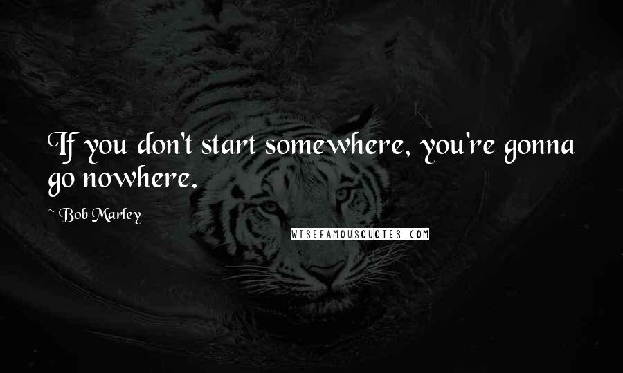 Bob Marley Quotes: If you don't start somewhere, you're gonna go nowhere.