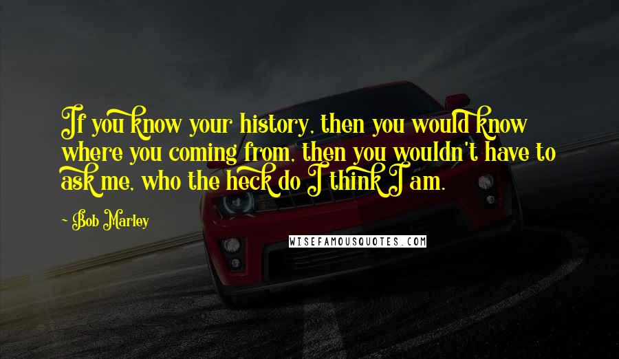 Bob Marley Quotes: If you know your history, then you would know where you coming from, then you wouldn't have to ask me, who the heck do I think I am.