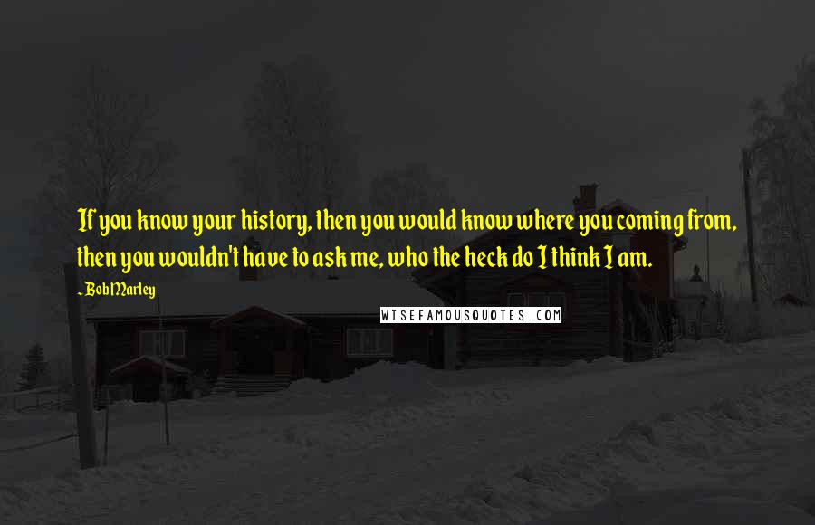Bob Marley Quotes: If you know your history, then you would know where you coming from, then you wouldn't have to ask me, who the heck do I think I am.