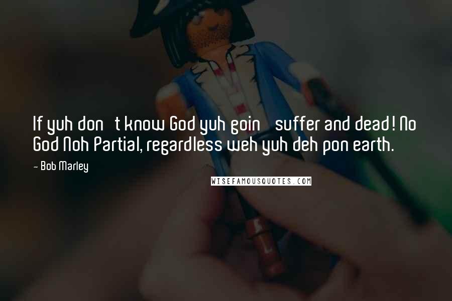 Bob Marley Quotes: If yuh don't know God yuh goin' suffer and dead! No God Noh Partial, regardless weh yuh deh pon earth.