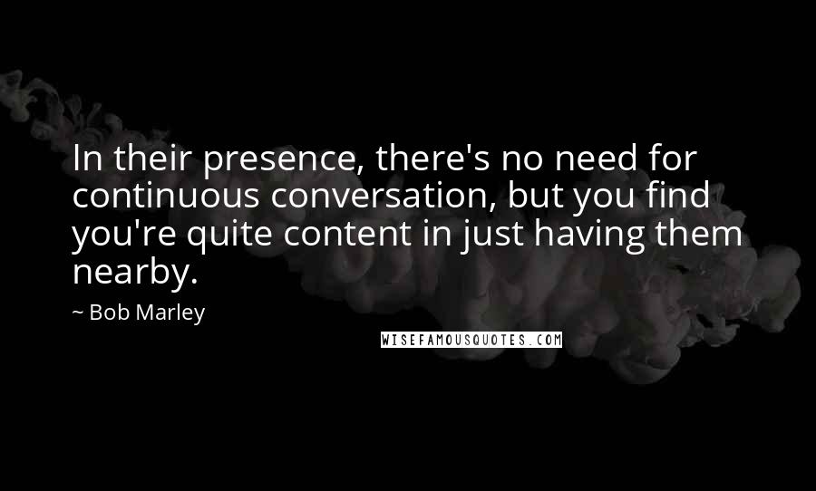 Bob Marley Quotes: In their presence, there's no need for continuous conversation, but you find you're quite content in just having them nearby.