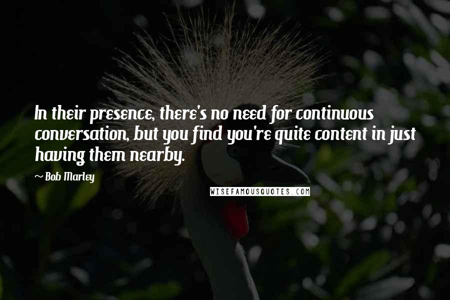 Bob Marley Quotes: In their presence, there's no need for continuous conversation, but you find you're quite content in just having them nearby.