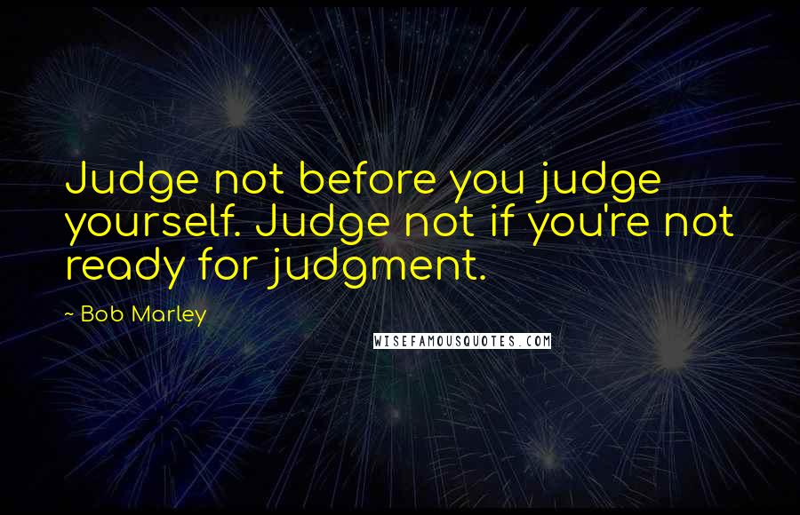 Bob Marley Quotes: Judge not before you judge yourself. Judge not if you're not ready for judgment.