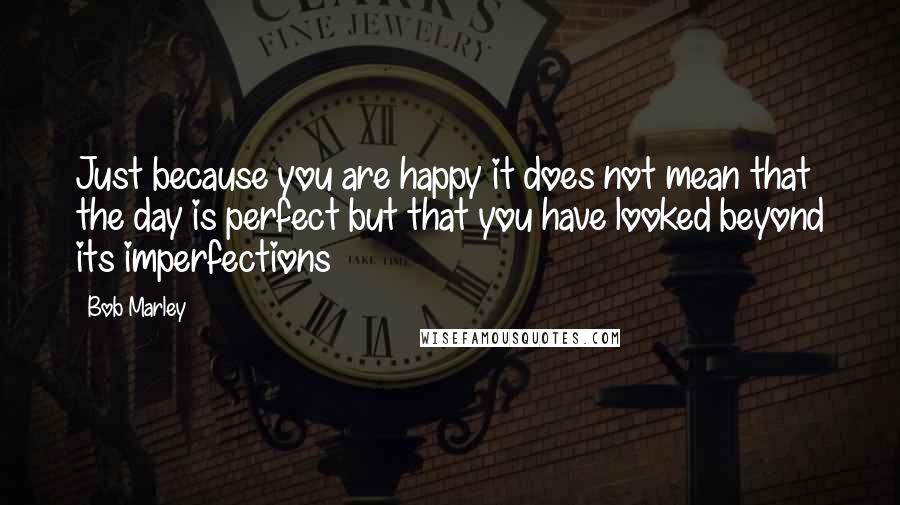 Bob Marley Quotes: Just because you are happy it does not mean that the day is perfect but that you have looked beyond its imperfections