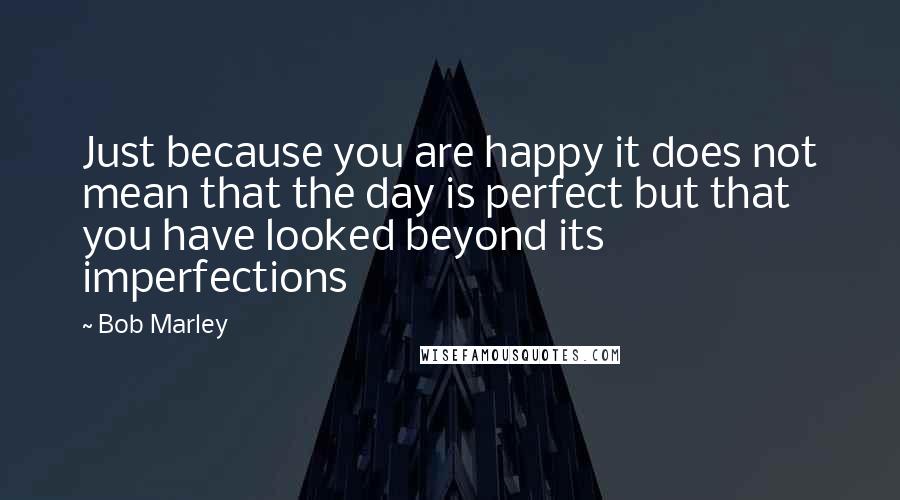 Bob Marley Quotes: Just because you are happy it does not mean that the day is perfect but that you have looked beyond its imperfections