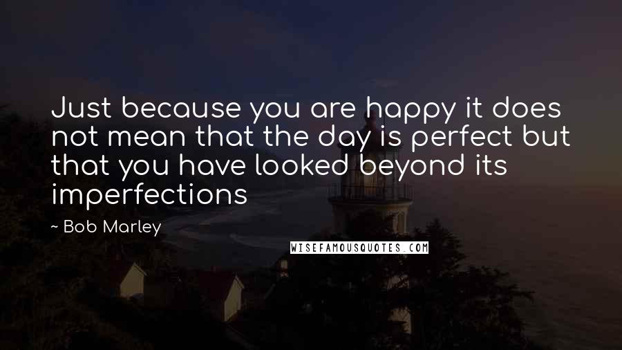 Bob Marley Quotes: Just because you are happy it does not mean that the day is perfect but that you have looked beyond its imperfections
