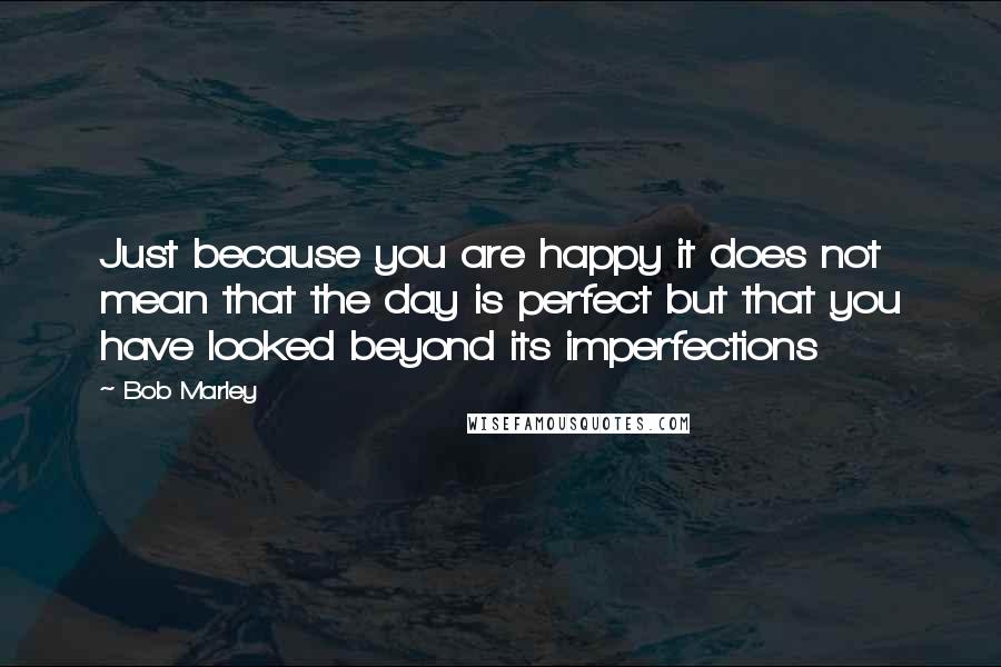 Bob Marley Quotes: Just because you are happy it does not mean that the day is perfect but that you have looked beyond its imperfections