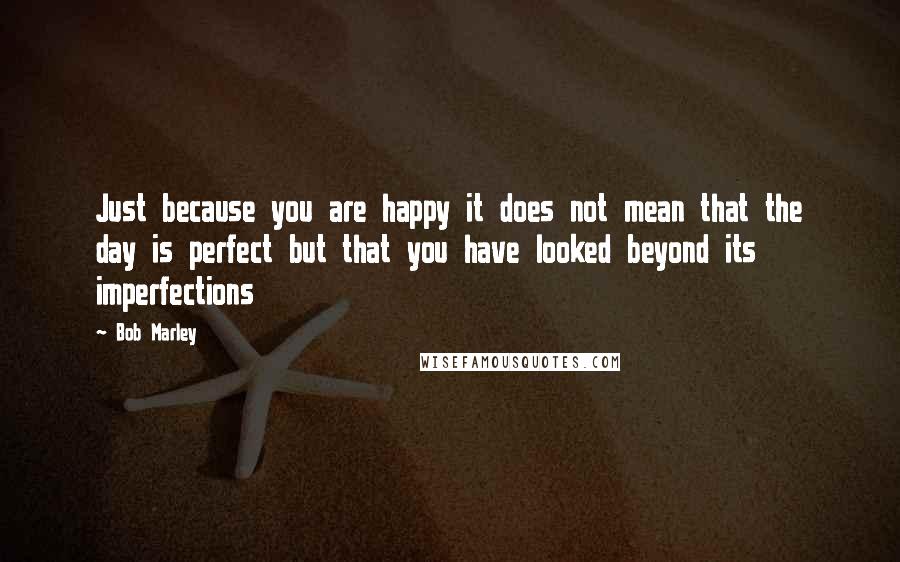 Bob Marley Quotes: Just because you are happy it does not mean that the day is perfect but that you have looked beyond its imperfections