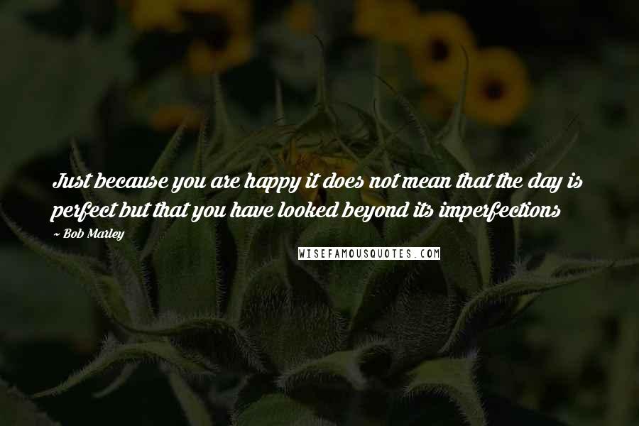 Bob Marley Quotes: Just because you are happy it does not mean that the day is perfect but that you have looked beyond its imperfections