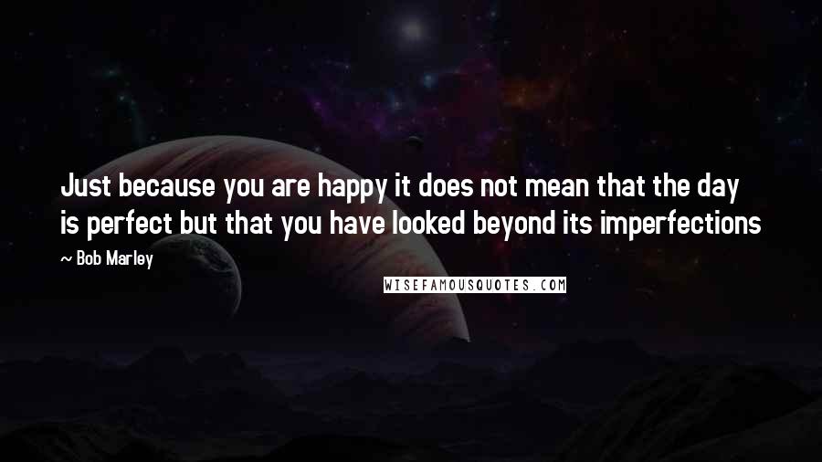 Bob Marley Quotes: Just because you are happy it does not mean that the day is perfect but that you have looked beyond its imperfections