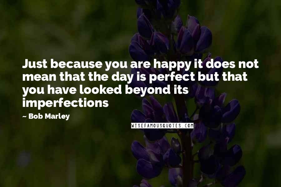 Bob Marley Quotes: Just because you are happy it does not mean that the day is perfect but that you have looked beyond its imperfections