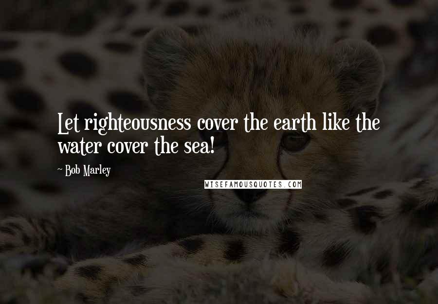 Bob Marley Quotes: Let righteousness cover the earth like the water cover the sea!