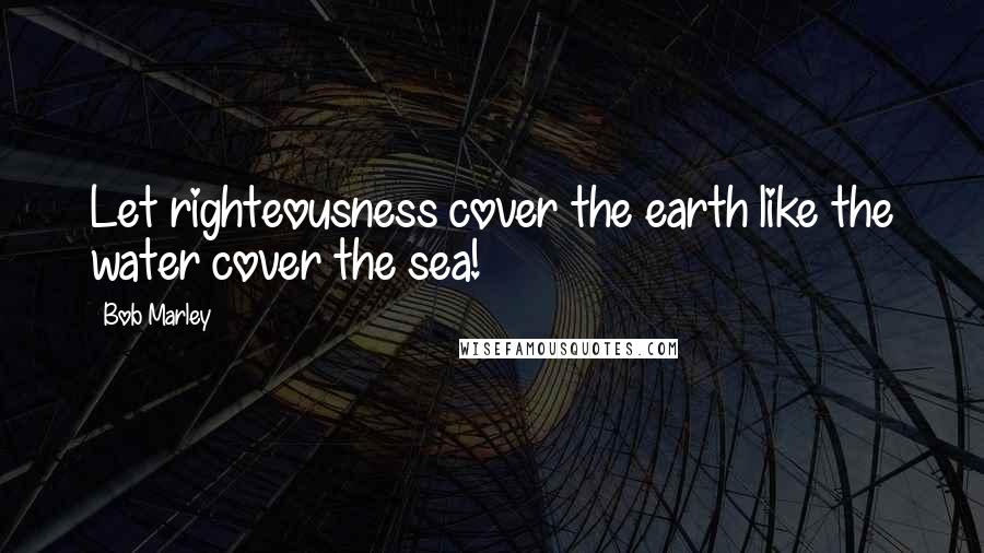 Bob Marley Quotes: Let righteousness cover the earth like the water cover the sea!