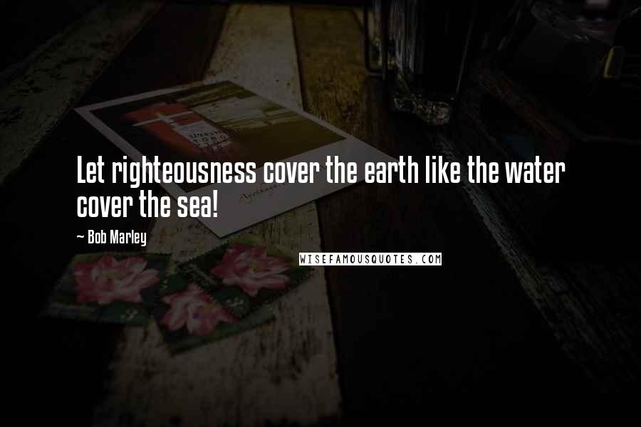 Bob Marley Quotes: Let righteousness cover the earth like the water cover the sea!