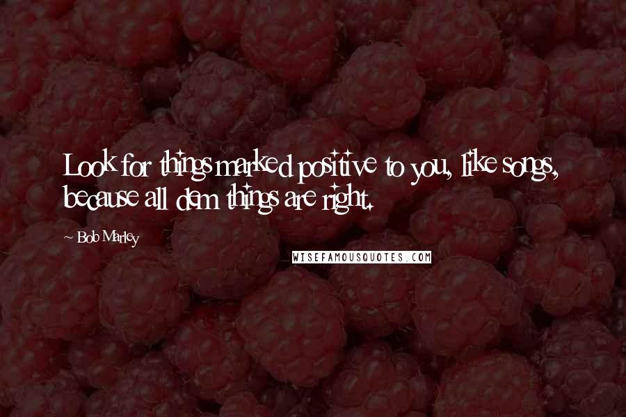 Bob Marley Quotes: Look for things marked positive to you, like songs, because all dem things are right.