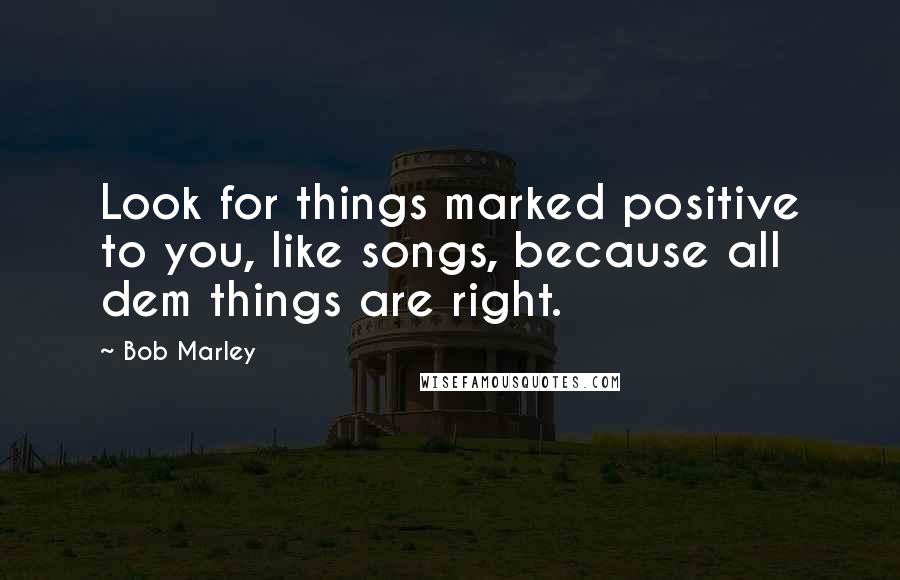 Bob Marley Quotes: Look for things marked positive to you, like songs, because all dem things are right.