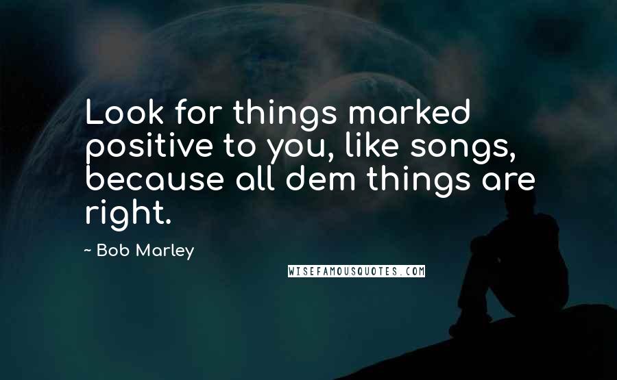 Bob Marley Quotes: Look for things marked positive to you, like songs, because all dem things are right.