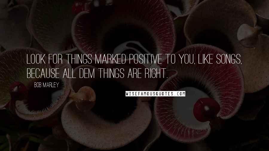 Bob Marley Quotes: Look for things marked positive to you, like songs, because all dem things are right.