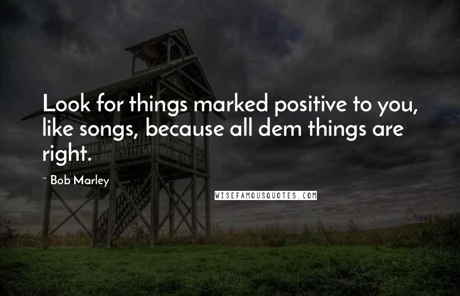 Bob Marley Quotes: Look for things marked positive to you, like songs, because all dem things are right.