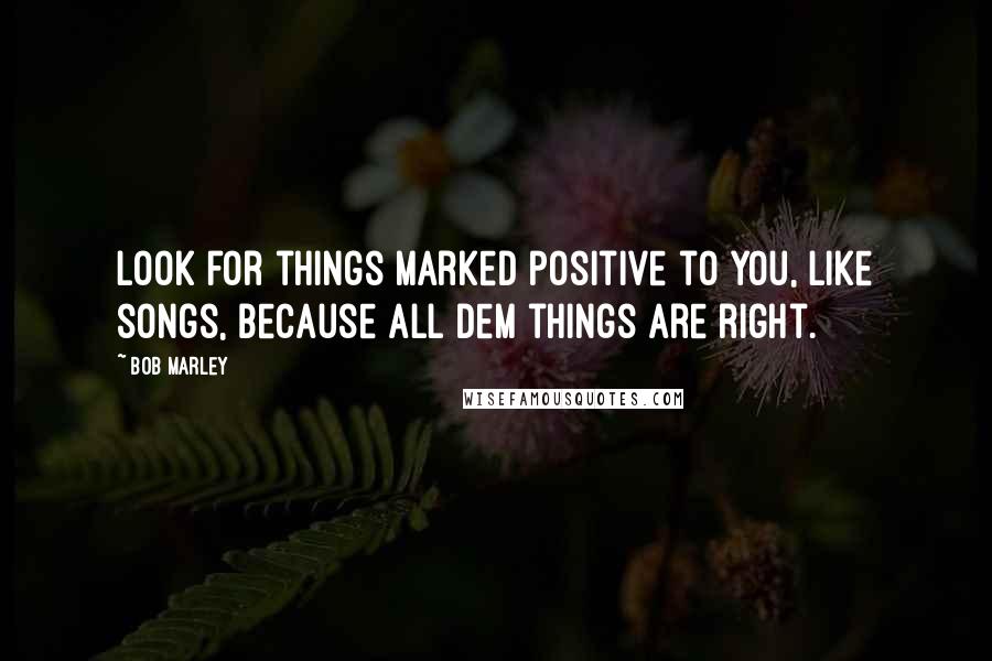 Bob Marley Quotes: Look for things marked positive to you, like songs, because all dem things are right.