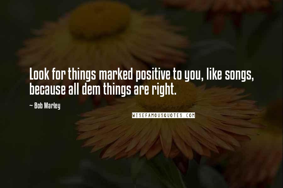 Bob Marley Quotes: Look for things marked positive to you, like songs, because all dem things are right.