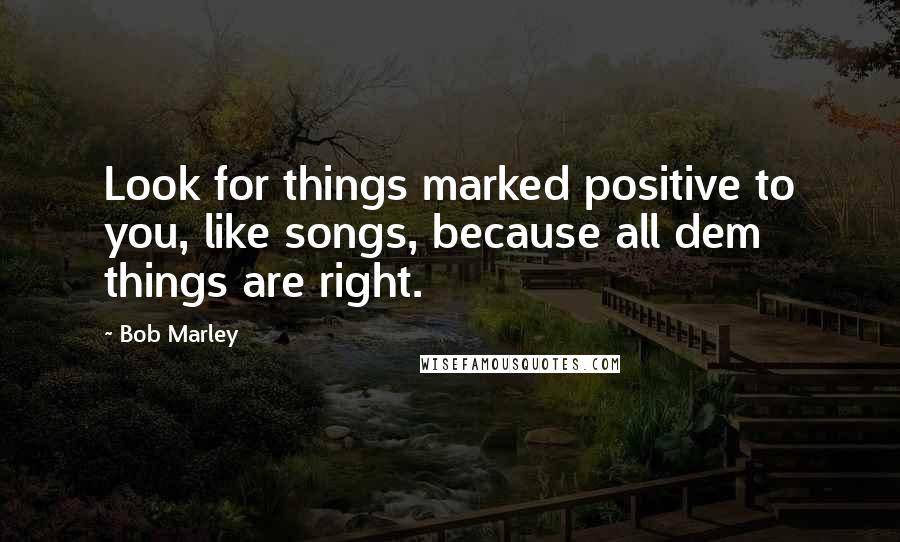 Bob Marley Quotes: Look for things marked positive to you, like songs, because all dem things are right.