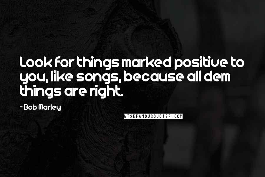 Bob Marley Quotes: Look for things marked positive to you, like songs, because all dem things are right.