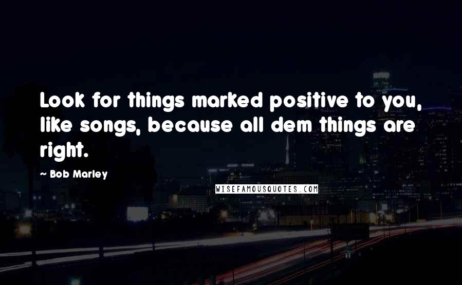 Bob Marley Quotes: Look for things marked positive to you, like songs, because all dem things are right.