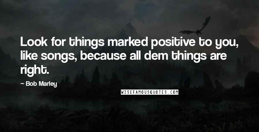 Bob Marley Quotes: Look for things marked positive to you, like songs, because all dem things are right.