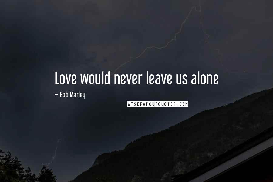 Bob Marley Quotes: Love would never leave us alone