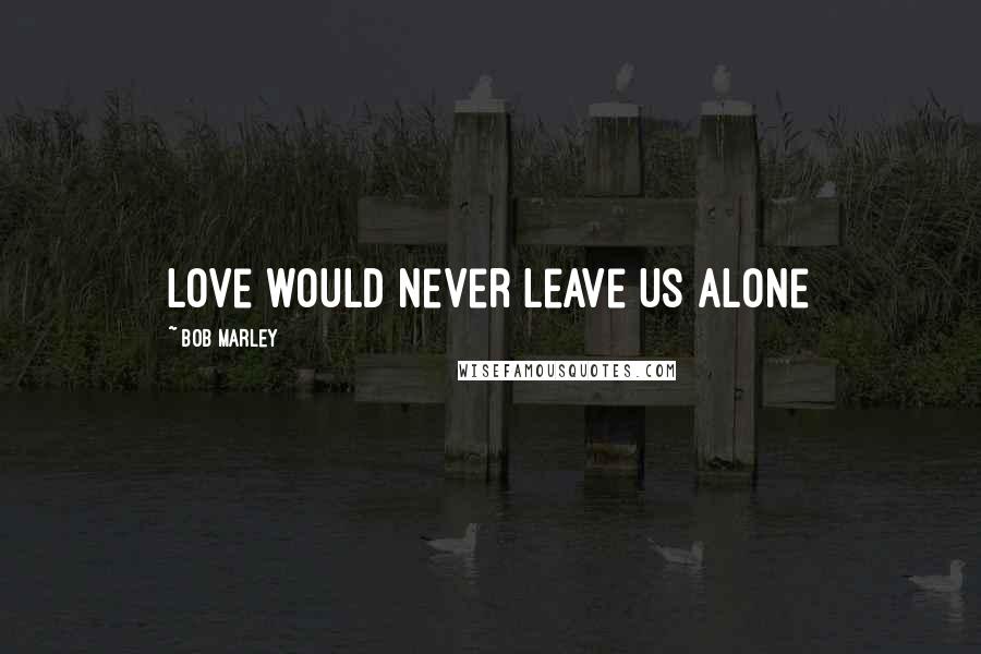 Bob Marley Quotes: Love would never leave us alone