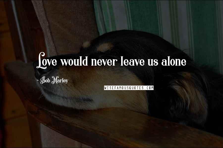 Bob Marley Quotes: Love would never leave us alone