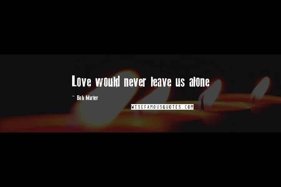 Bob Marley Quotes: Love would never leave us alone