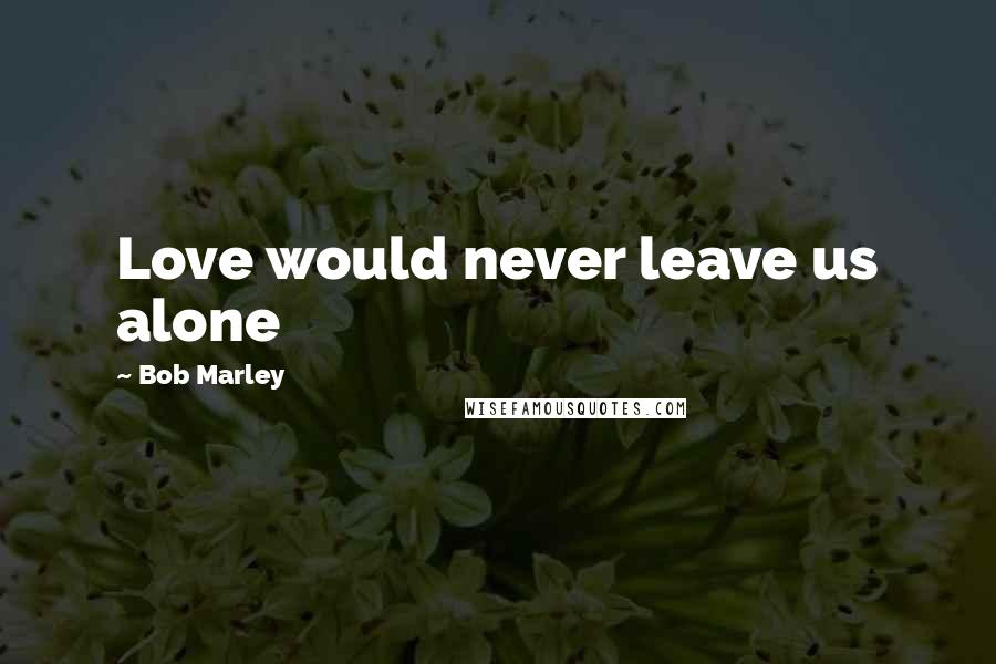 Bob Marley Quotes: Love would never leave us alone