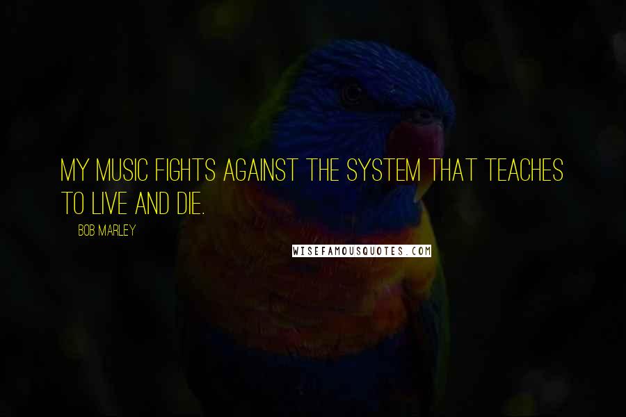 Bob Marley Quotes: My music fights against the system that teaches to live and die.