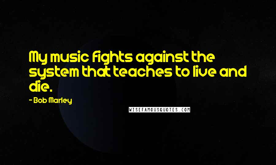 Bob Marley Quotes: My music fights against the system that teaches to live and die.