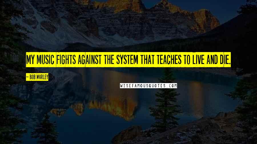 Bob Marley Quotes: My music fights against the system that teaches to live and die.